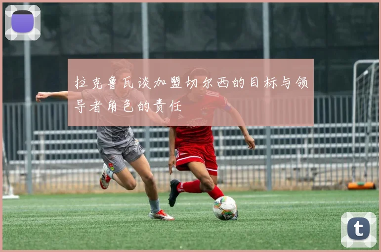 拉克鲁瓦谈加盟切尔西的目标与领导者角色的责任
