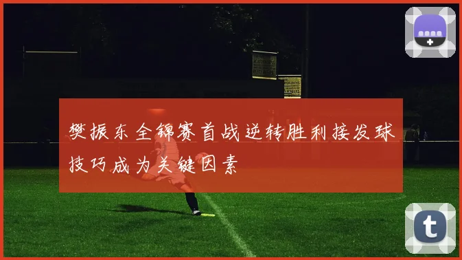 樊振东全锦赛首战逆转胜利接发球技巧成为关键因素
