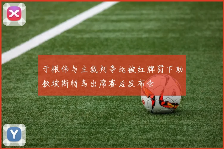 于根伟与主裁判争论被红牌罚下助教埃斯特乌出席赛后发布会