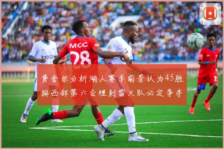 费舍尔分析湖人赛季前景认为45胜排西部第六合理刺雷火队必定争夺前三名