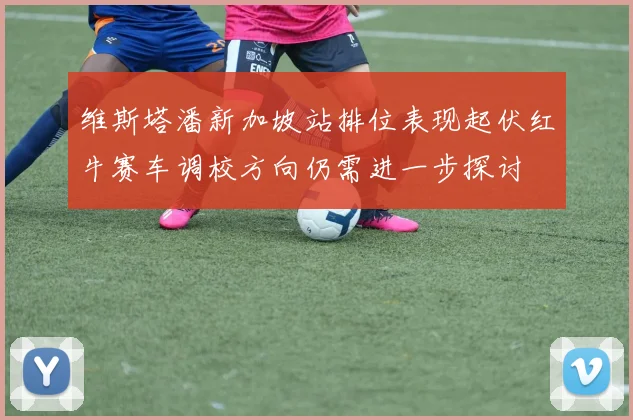 维斯塔潘新加坡站排位表现起伏红牛赛车调校方向仍需进一步探讨