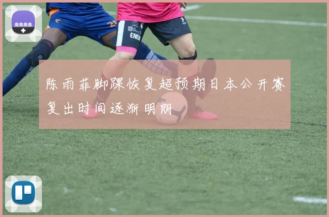 陈雨菲脚踝恢复超预期日本公开赛复出时间逐渐明朗