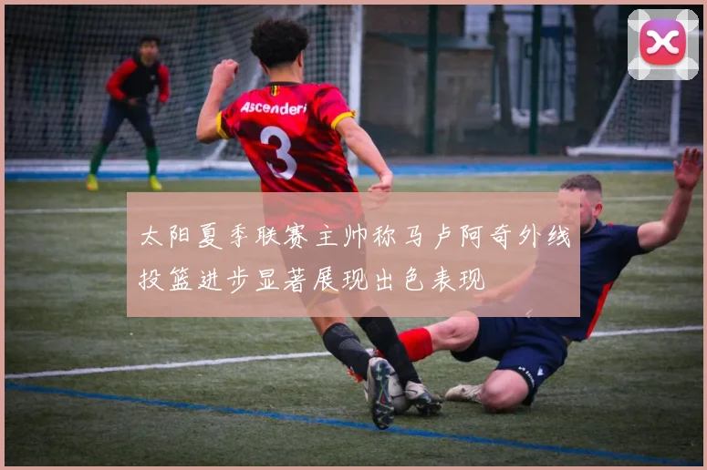 太阳夏季联赛主帅称马卢阿奇外线投篮进步显著展现出色表现