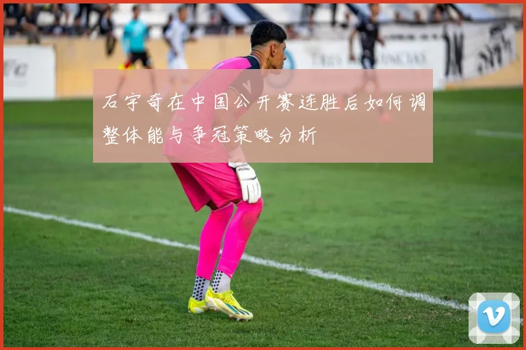 石宇奇在中国公开赛连胜后如何调整体能与争冠策略分析